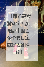 跟着高考游辽宁！沈阳都市圈百余个夏日宝藏好去处推荐