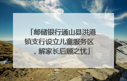 邮储银行通山县洪港镇支行设立儿童服务区，解家长后顾之忧