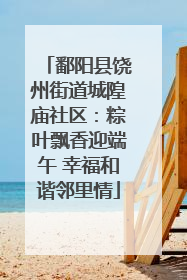 鄱阳县饶州街道城隍庙社区：粽叶飘香迎端午 幸福和谐邻里情