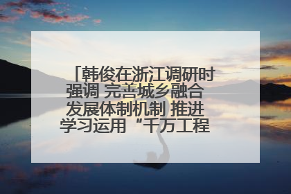 韩俊在浙江调研时强调 完善城乡融合发展体制机制 推进学习运用“千万工程”经验走深走实