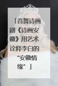 音舞诗画剧《诗画安徽》用艺术诠释李白的 “安徽情缘”