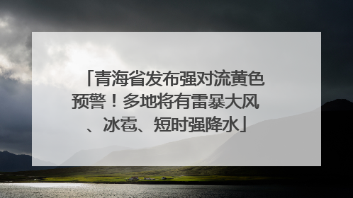 青海省发布强对流黄色预警！多地将有雷暴大风、冰雹、短时强降水