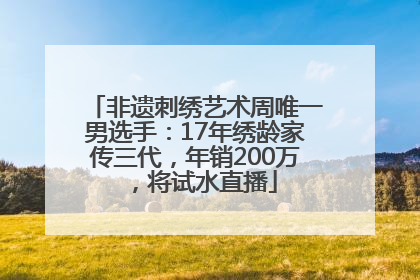 非遗刺绣艺术周唯一男选手：17年绣龄家传三代，年销200万，将试水直播
