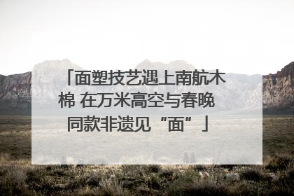 面塑技艺遇上南航木棉 在万米高空与春晚同款非遗见“面”