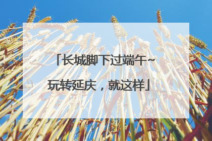 长城脚下过端午~玩转延庆，就这样