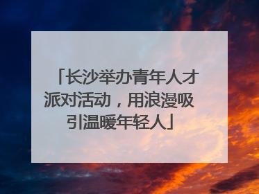 长沙举办青年人才派对活动，用浪漫吸引温暖年轻人