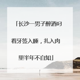长沙一男子醉酒叼着牙签入睡，扎入肉里半年不自知