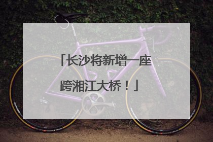 长沙将新增一座跨湘江大桥！