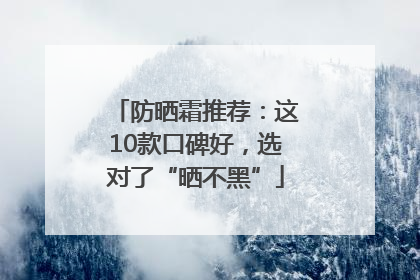 防晒霜推荐：这10款口碑好，选对了“晒不黑”