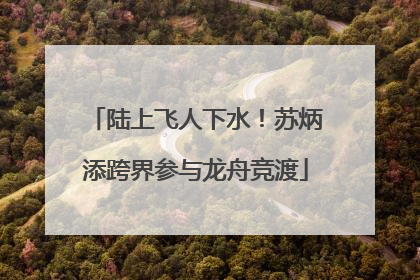 陆上飞人下水！苏炳添跨界参与龙舟竞渡