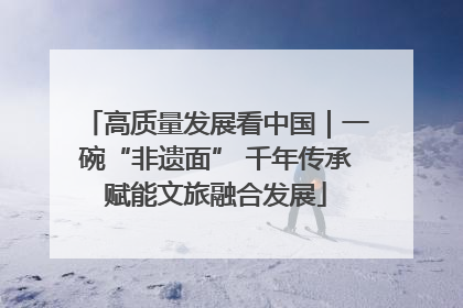 高质量发展看中国｜一碗“非遗面” 千年传承赋能文旅融合发展