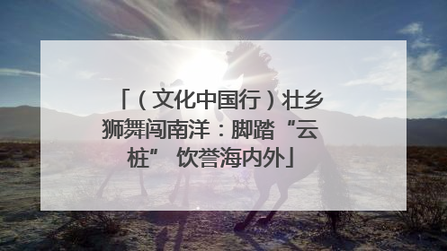 （文化中国行）壮乡狮舞闯南洋：脚踏“云桩” 饮誉海内外