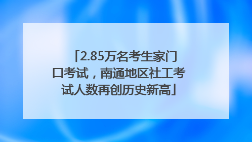 2.85万名考生家门口考试，南通地区社工考试人数再创历史新高