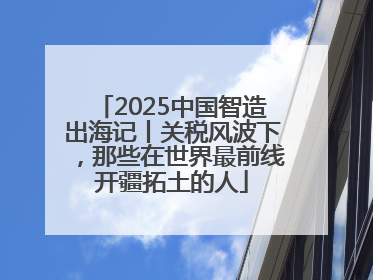 2025中国智造出海记丨关税风波下，那些在世界最前线开疆拓土的人