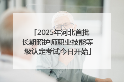2025年河北首批长期照护师职业技能等级认定考试今日开始