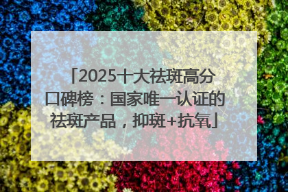 2025十大祛斑高分口碑榜：国家唯一认证的祛斑产品，抑斑+抗氧