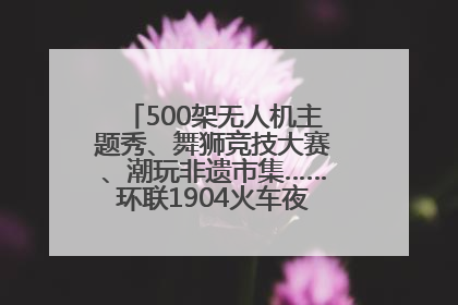 500架无人机主题秀、舞狮竞技大赛、潮玩非遗市集……环联1904火车夜市迎来两周年庆典