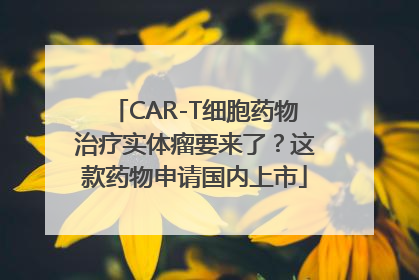 CAR-T细胞药物治疗实体瘤要来了？这款药物申请国内上市